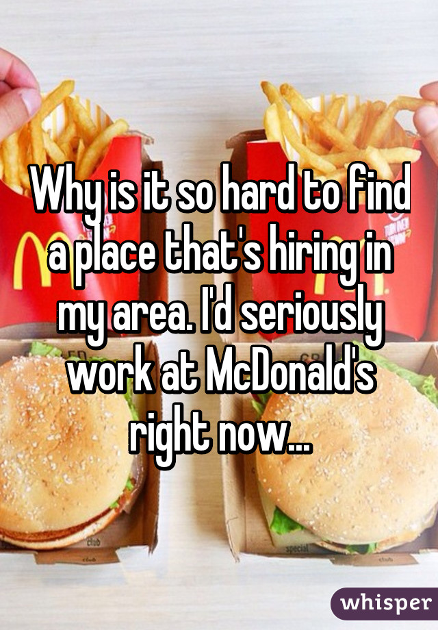 Why is it so hard to find a place that's hiring in my area. I'd seriously work at McDonald's right now...