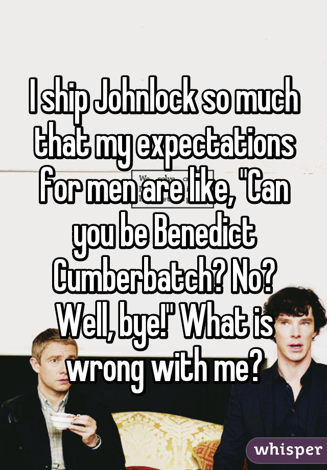 I ship Johnlock so much that my expectations for men are like, "Can you be Benedict Cumberbatch? No? Well, bye!" What is wrong with me?