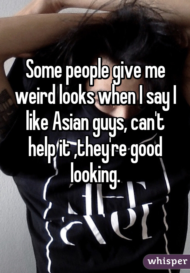 Some people give me weird looks when I say I like Asian guys, can't help it ,they're good looking.
