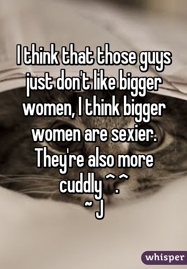 I think that those guys just don't like bigger women, I think bigger women are sexier. They're also more cuddly ^.^
~ J