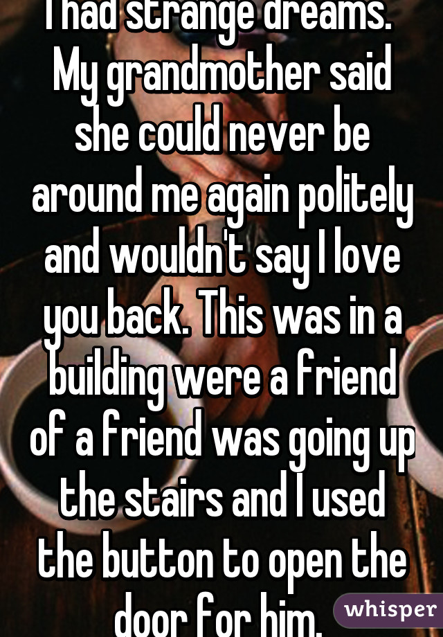 I had strange dreams.  My grandmother said she could never be around me again politely and wouldn't say I love you back. This was in a building were a friend of a friend was going up the stairs and I used the button to open the door for him. 