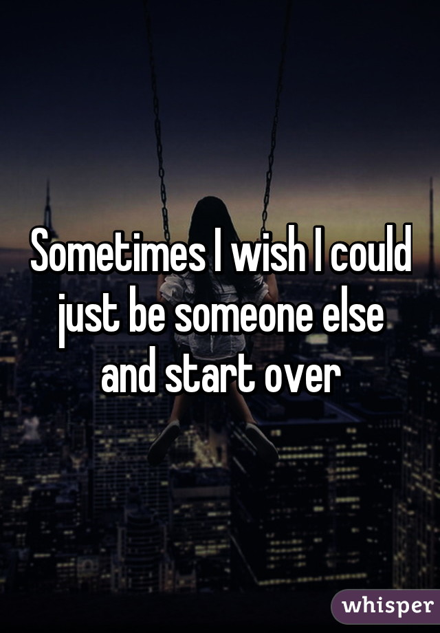 Sometimes I wish I could just be someone else and start over