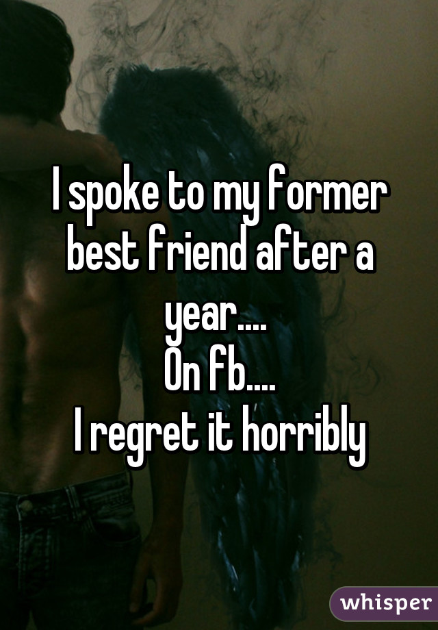 I spoke to my former best friend after a year.... 
On fb....
I regret it horribly