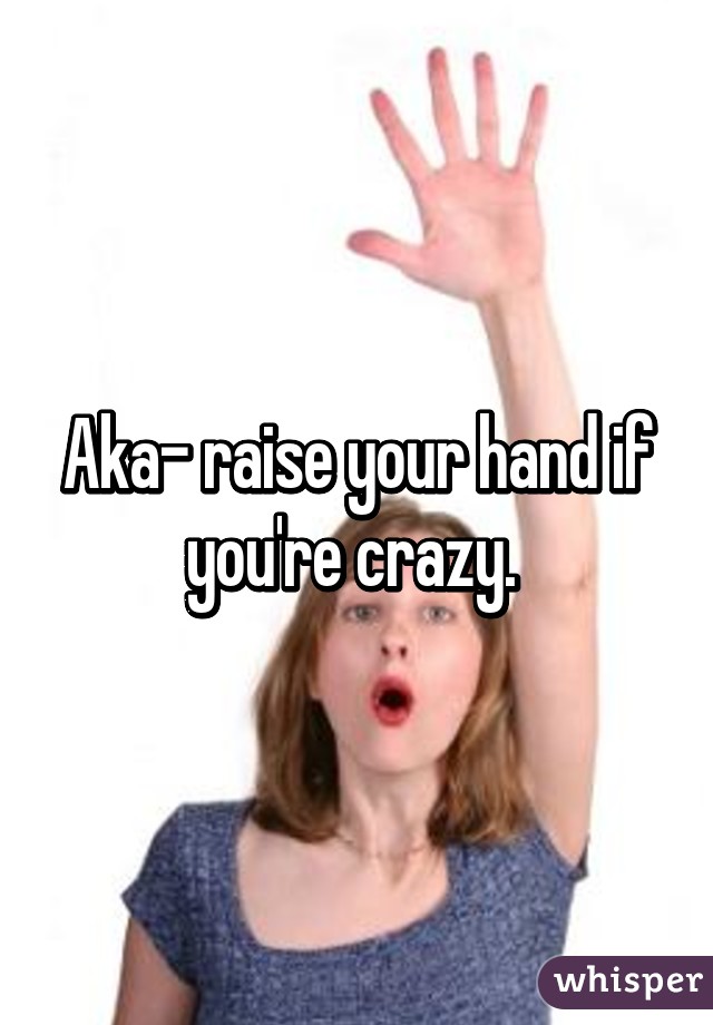 Aka- raise your hand if you're crazy. 