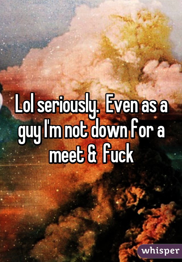 Lol seriously.  Even as a guy I'm not down for a meet &  fuck