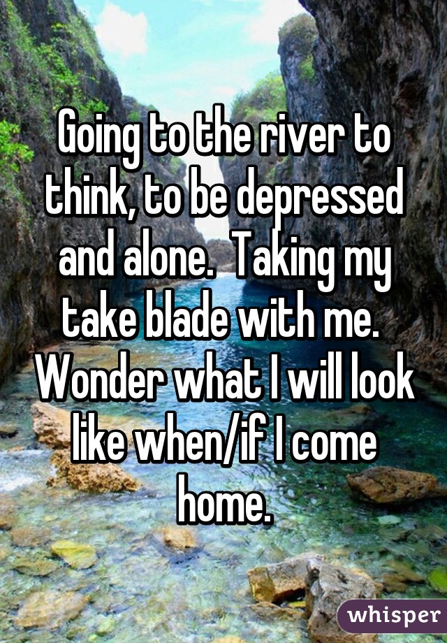 Going to the river to think, to be depressed and alone.  Taking my take blade with me.  Wonder what I will look like when/if I come home.