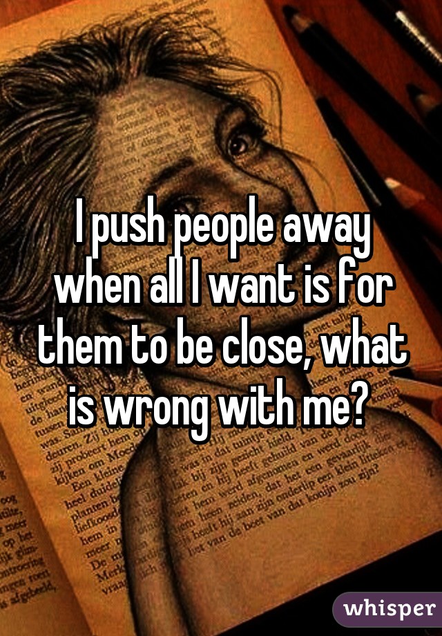 I push people away when all I want is for them to be close, what is wrong with me? 