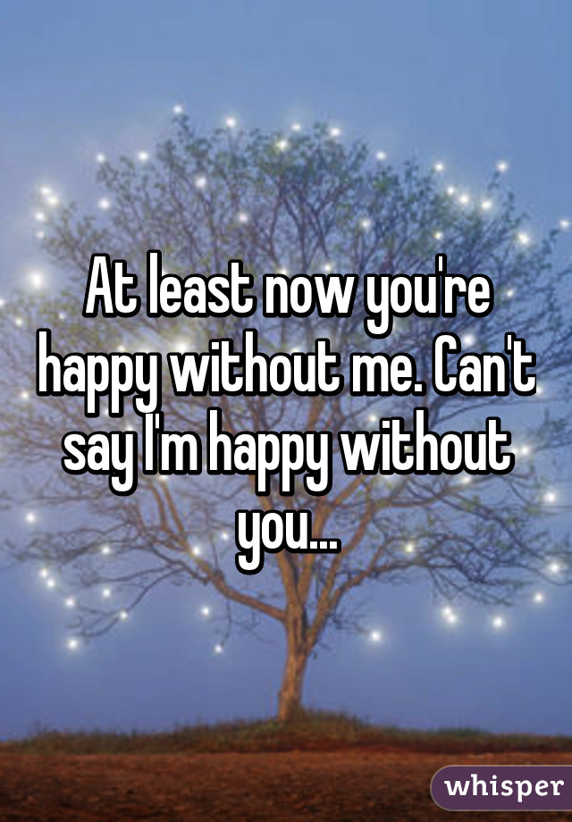 At least now you're happy without me. Can't say I'm happy without you...