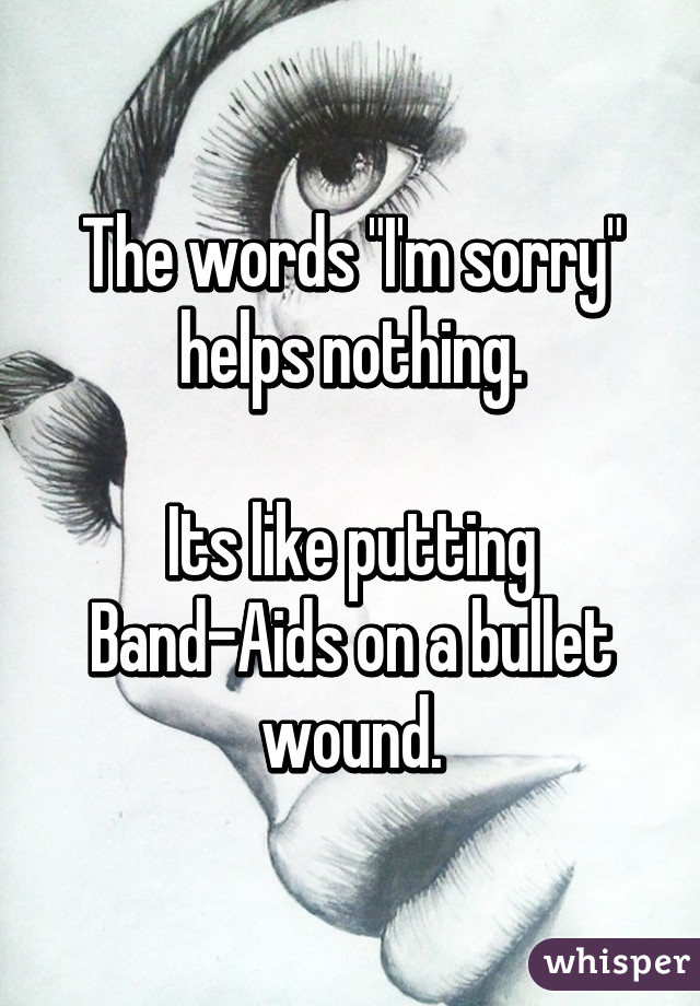 The words "I'm sorry" helps nothing.

Its like putting Band-Aids on a bullet wound.