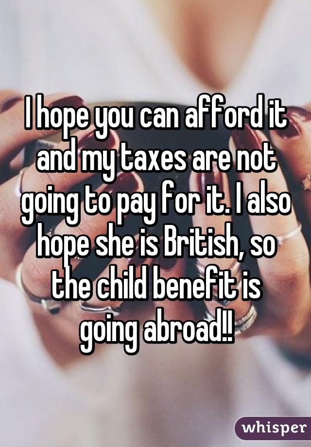 I hope you can afford it and my taxes are not going to pay for it. I also hope she is British, so the child benefit is going abroad!!