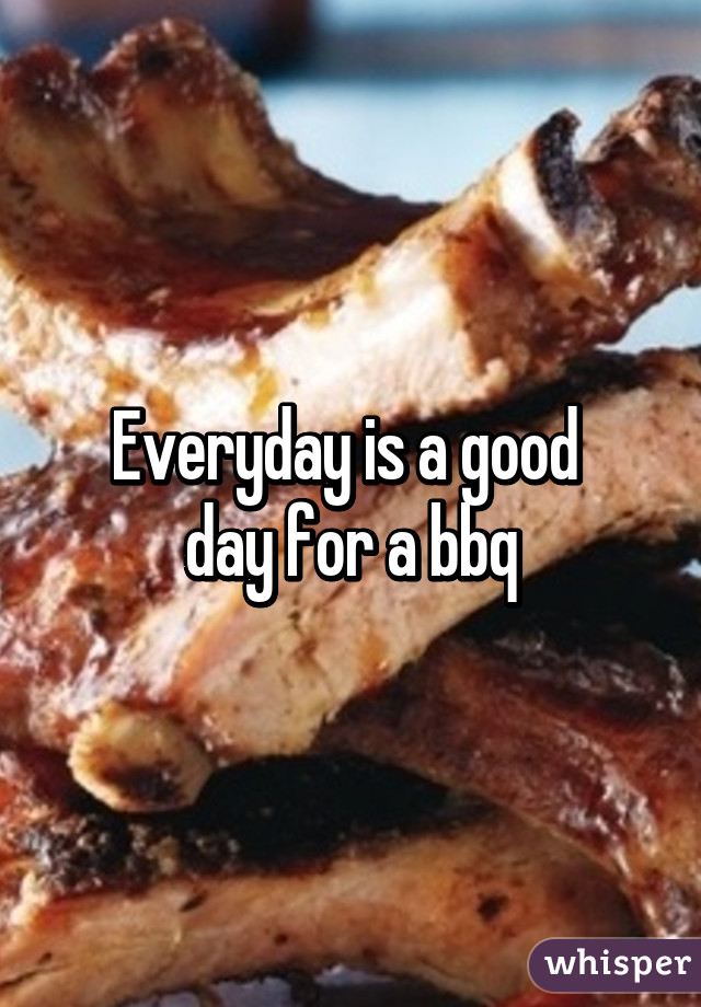 Everyday is a good 
day for a bbq