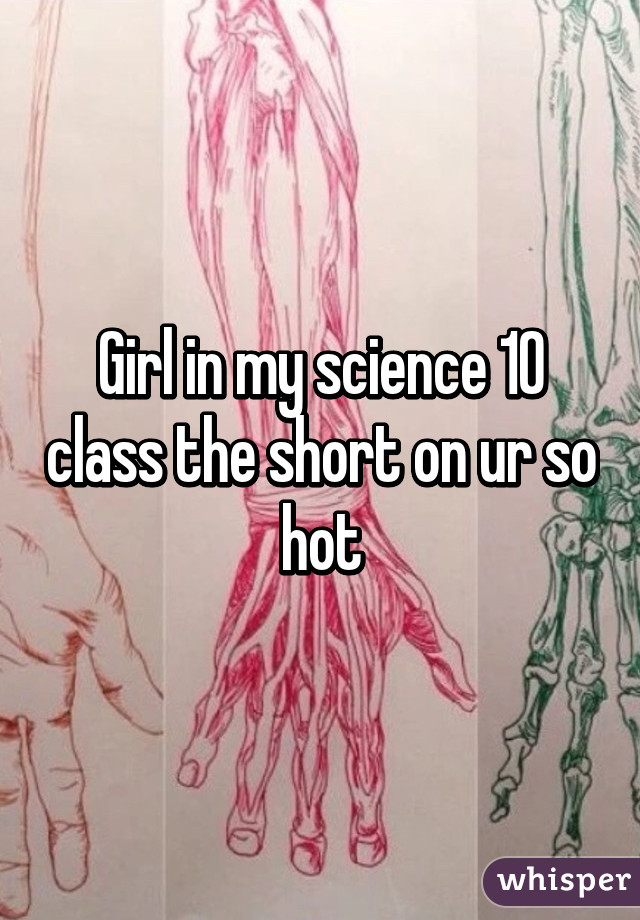 Girl in my science 10 class the short on ur so hot