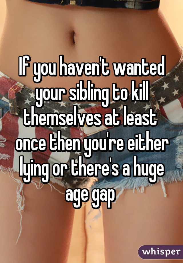 If you haven't wanted your sibling to kill themselves at least  once then you're either lying or there's a huge age gap 