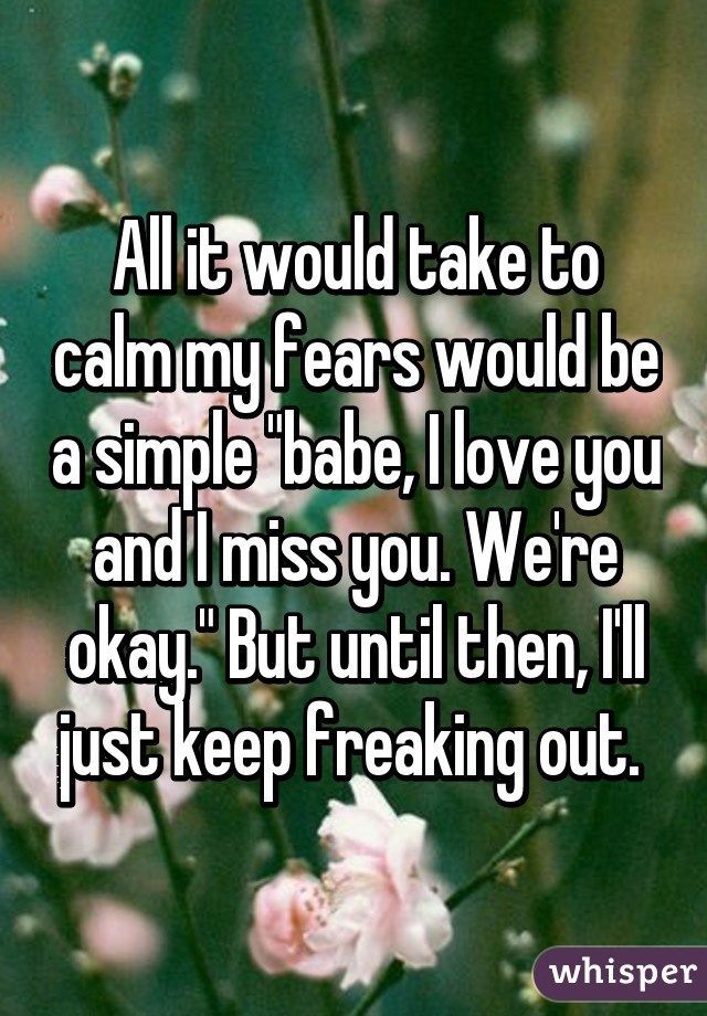 All it would take to calm my fears would be a simple "babe, I love you and I miss you. We're okay." But until then, I'll just keep freaking out. 