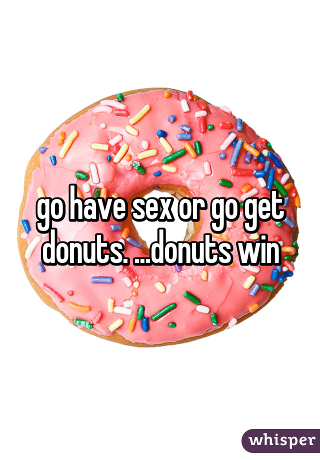 go have sex or go get donuts. ...donuts win