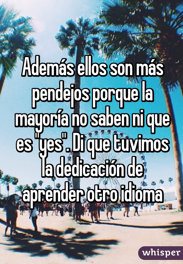 Además ellos son más pendejos porque la mayoría no saben ni que es "yes". Di que tuvimos la dedicación de aprender otro idioma