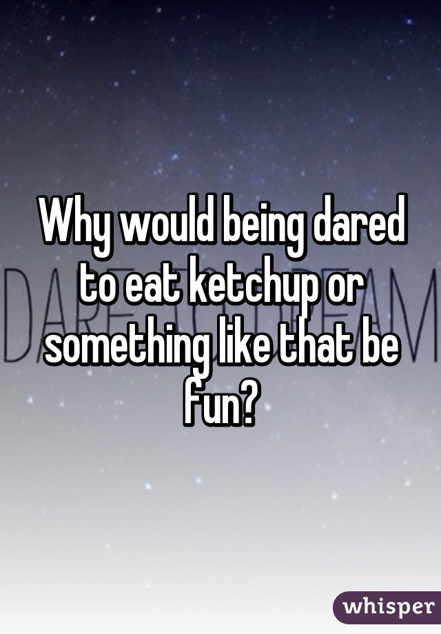 Why would being dared to eat ketchup or something like that be fun?