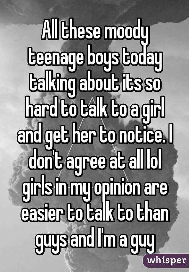 All these moody teenage boys today talking about its so hard to talk to a girl and get her to notice. I don't agree at all lol girls in my opinion are easier to talk to than guys and I'm a guy