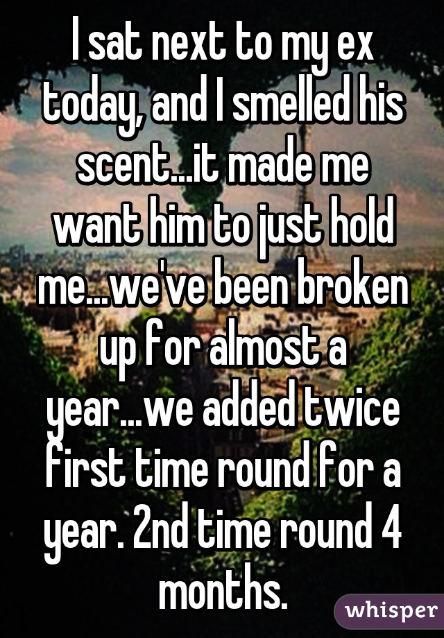 I sat next to my ex today, and I smelled his scent...it made me want him to just hold me...we've been broken up for almost a year...we added twice first time round for a year. 2nd time round 4 months.