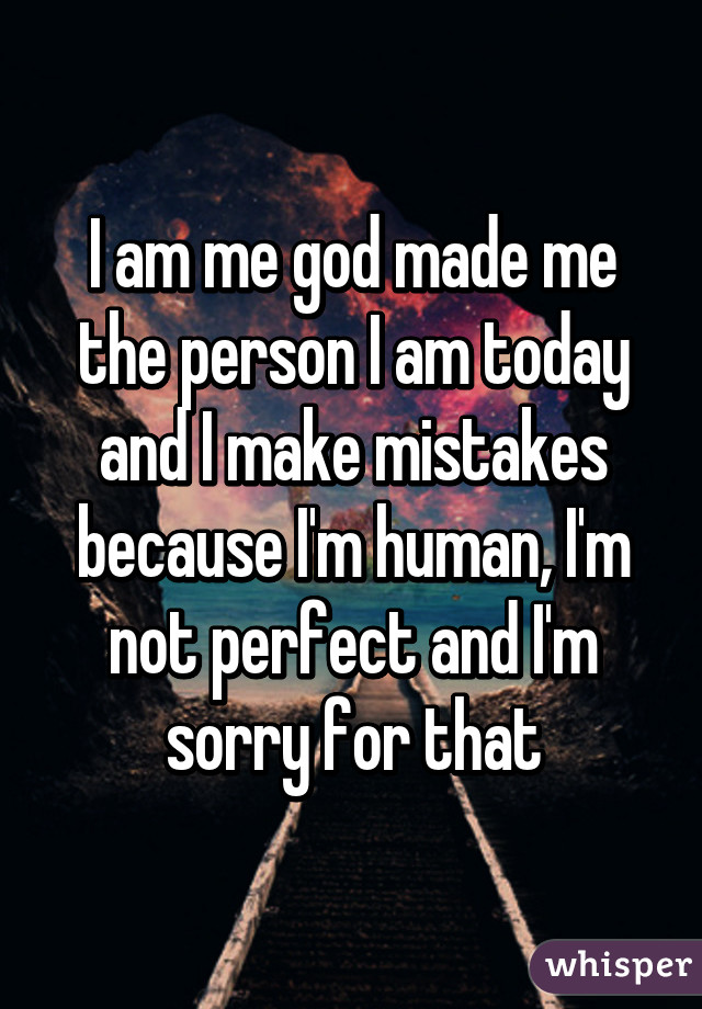 I am me god made me the person I am today and I make mistakes because I'm human, I'm not perfect and I'm sorry for that