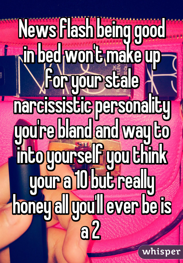 News flash being good in bed won't make up for your stale narcissistic personality you're bland and way to into yourself you think your a 10 but really honey all you'll ever be is a 2 