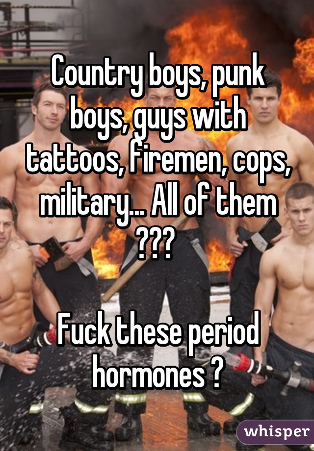 Country boys, punk boys, guys with tattoos, firemen, cops, military... All of them 😍😍😍 

Fuck these period hormones 😒