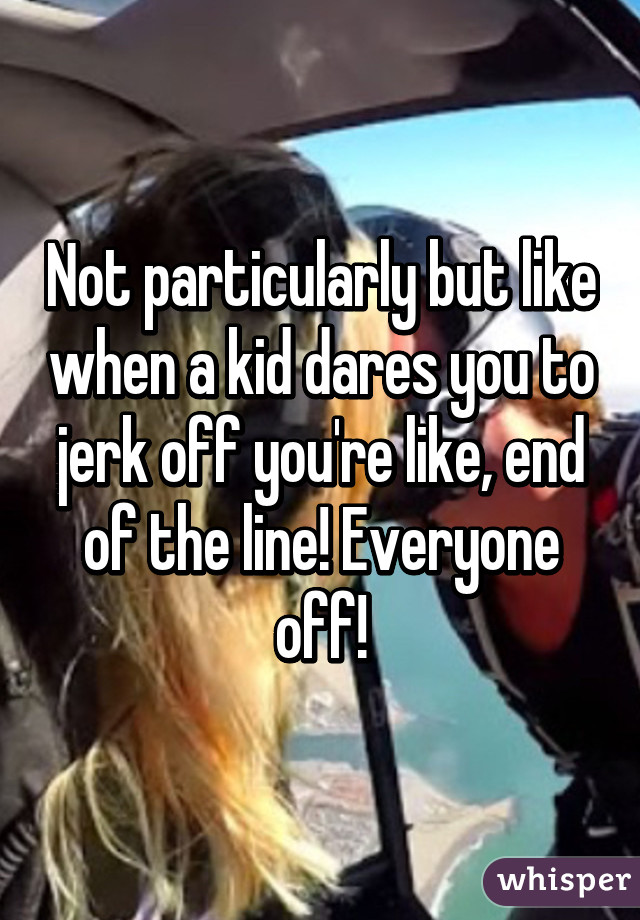 Not particularly but like when a kid dares you to jerk off you're like, end of the line! Everyone off!