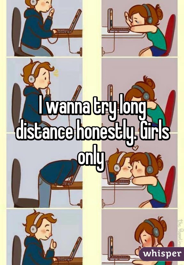 I wanna try long distance honestly. Girls only 