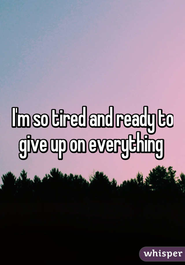 I'm so tired and ready to give up on everything 