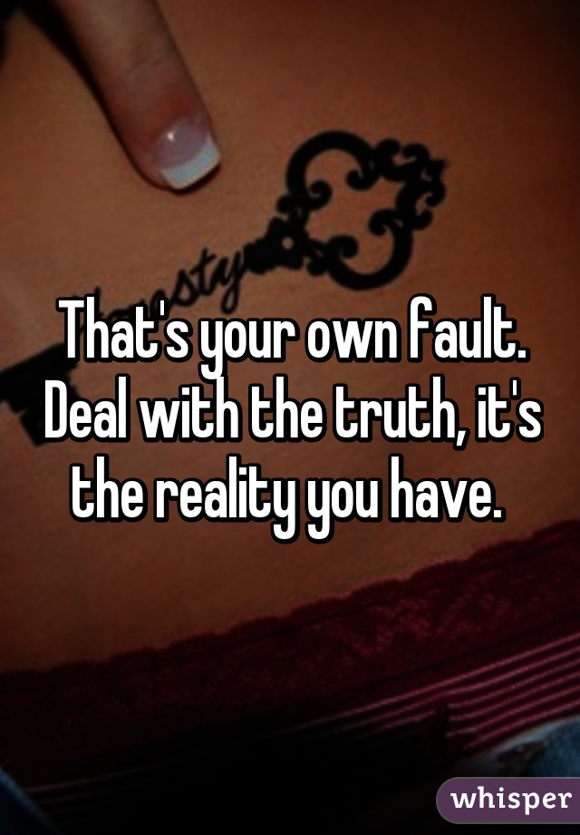 That's your own fault. Deal with the truth, it's the reality you have. 