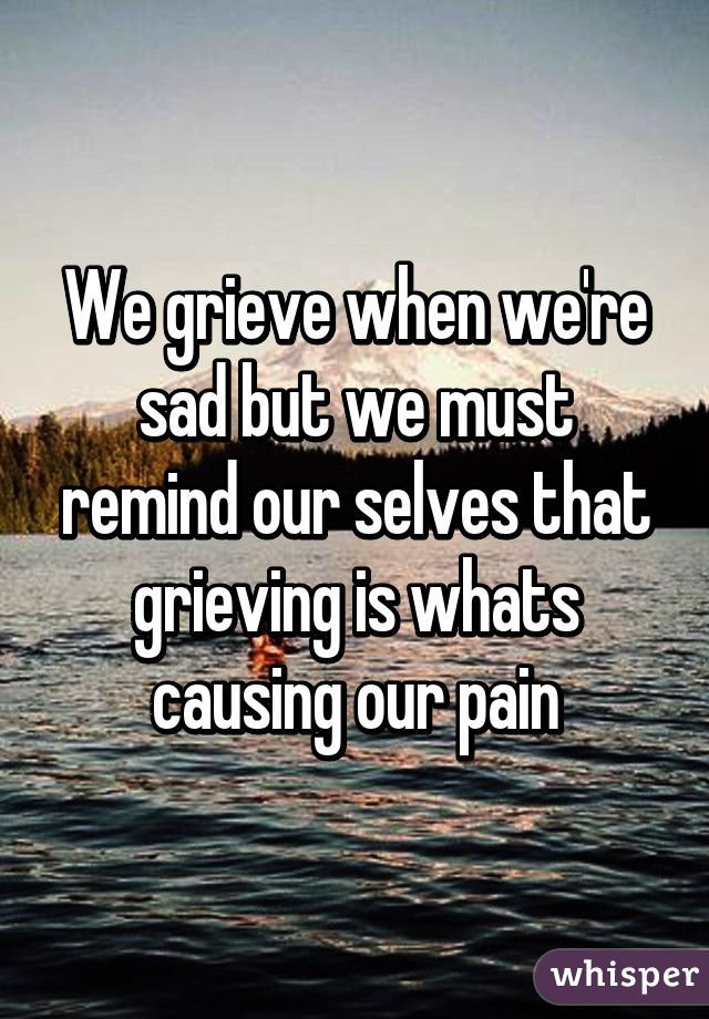 We grieve when we're sad but we must remind our selves that grieving is whats causing our pain