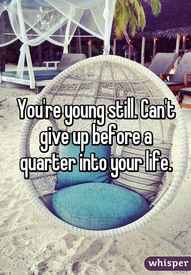 You're young still. Can't give up before a quarter into your life.