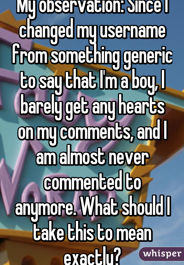 My observation: Since I changed my username from something generic to say that I'm a boy, I barely get any hearts on my comments, and I am almost never commented to anymore. What should I take this to mean exactly?