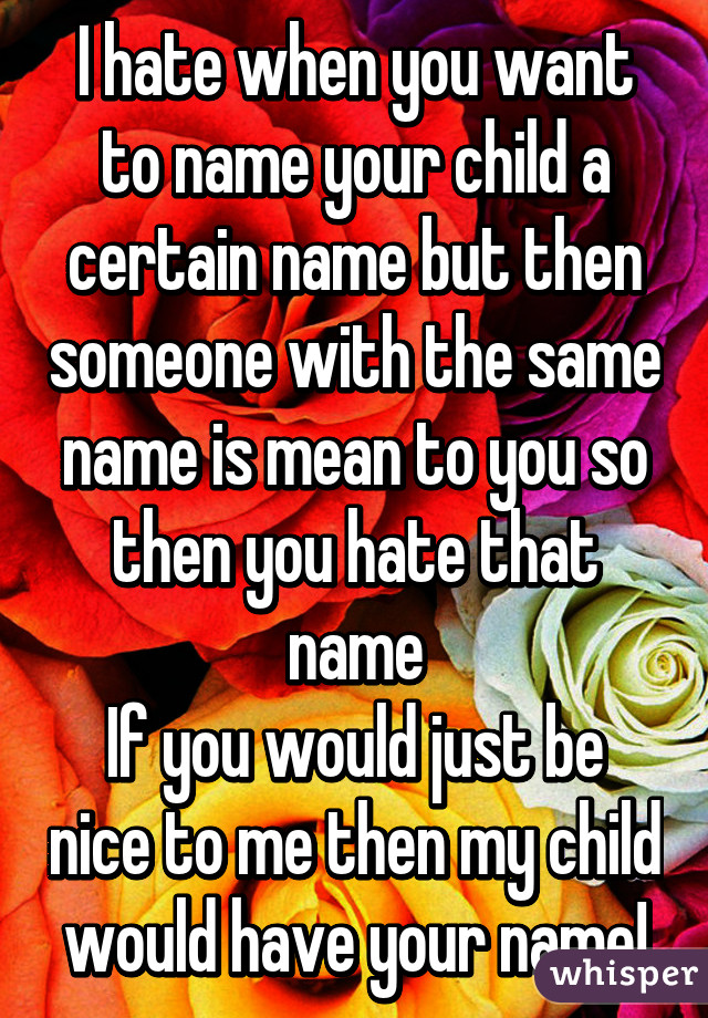 I hate when you want to name your child a certain name but then someone with the same name is mean to you so then you hate that name
If you would just be nice to me then my child would have your name!