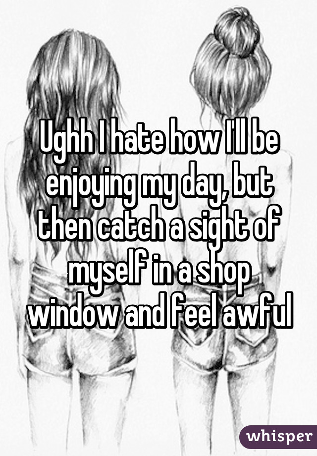 Ughh I hate how I'll be enjoying my day, but then catch a sight of myself in a shop window and feel awful