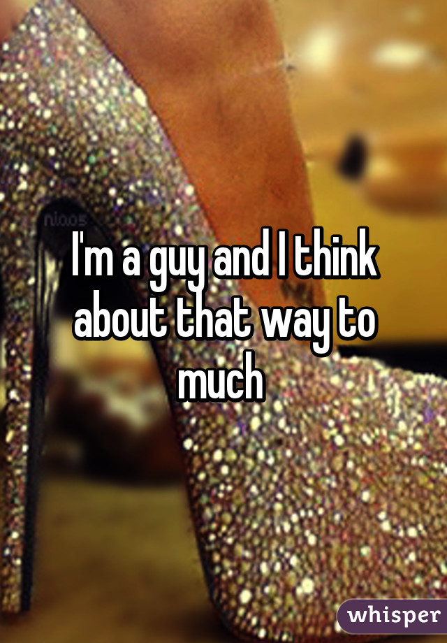 I'm a guy and I think about that way to much 