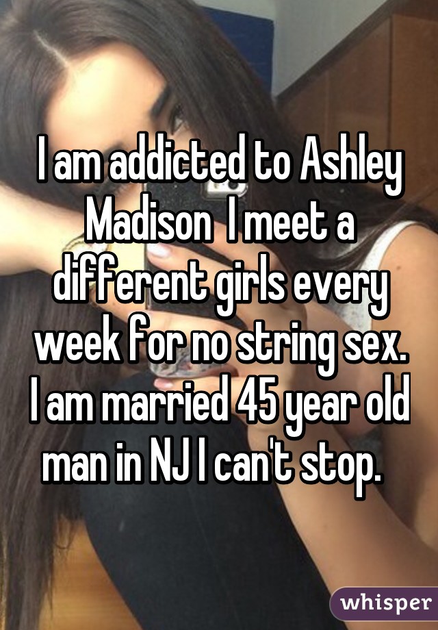 I am addicted to Ashley Madison  I meet a different girls every week for no string sex. I am married 45 year old man in NJ I can't stop.  