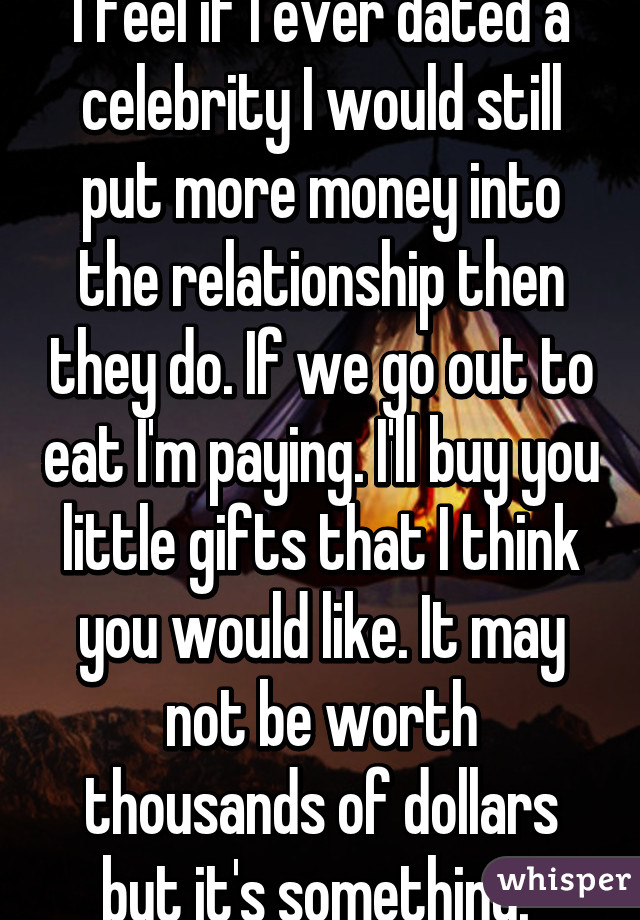 I feel if I ever dated a celebrity I would still put more money into the relationship then they do. If we go out to eat I'm paying. I'll buy you little gifts that I think you would like. It may not be worth thousands of dollars but it's something. 