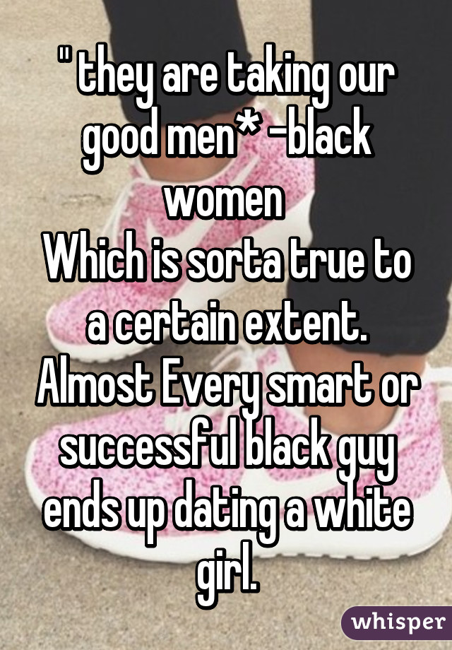 " they are taking our good men* -black women 
Which is sorta true to a certain extent. Almost Every smart or successful black guy ends up dating a white girl.