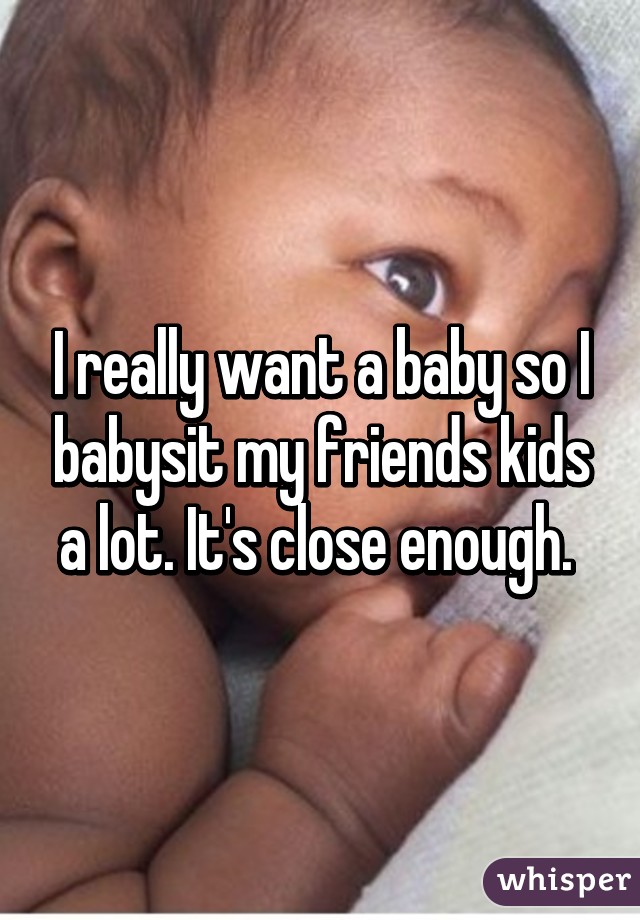 I really want a baby so I babysit my friends kids a lot. It's close enough. 