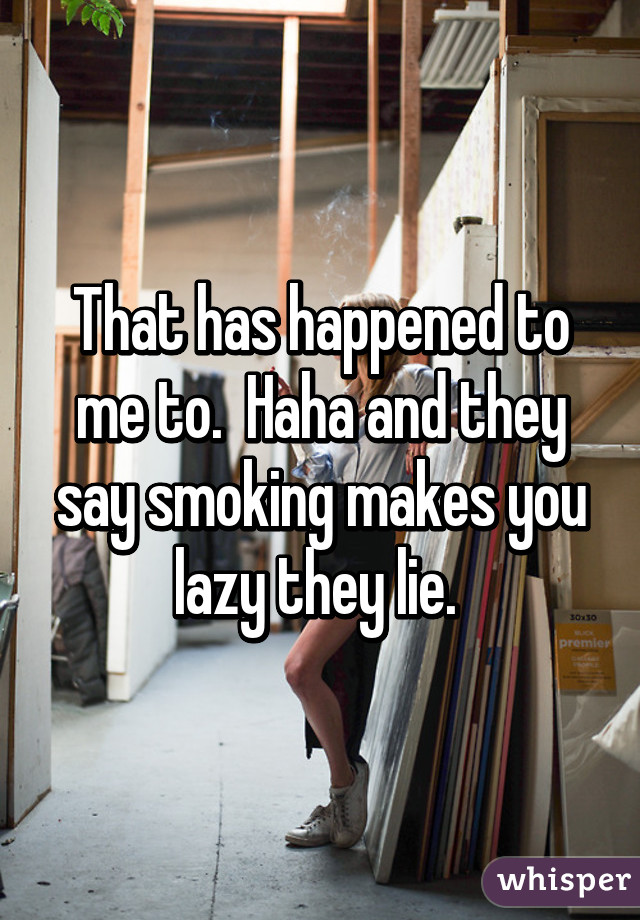 That has happened to me to.  Haha and they say smoking makes you lazy they lie. 