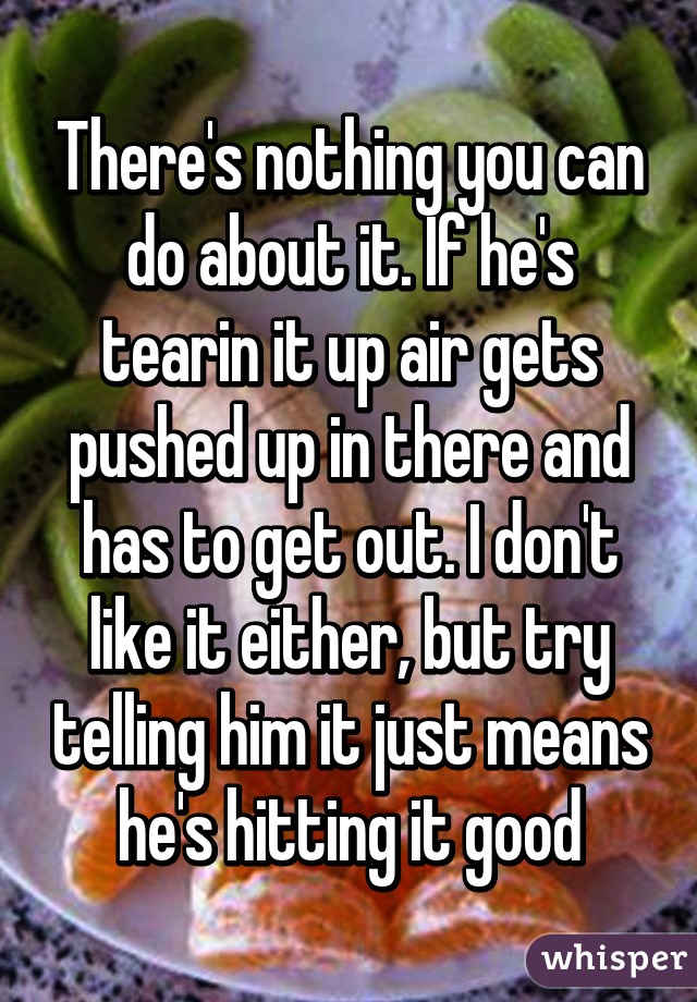 There's nothing you can do about it. If he's tearin it up air gets pushed up in there and has to get out. I don't like it either, but try telling him it just means he's hitting it good