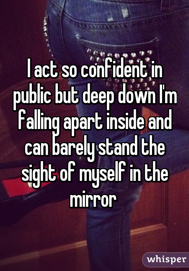 I act so confident in public but deep down I'm falling apart inside and can barely stand the sight of myself in the mirror 