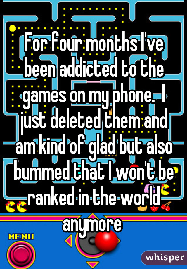 For four months I've been addicted to the games on my phone.  I just deleted them and am kind of glad but also bummed that I won't be ranked in the world anymore 