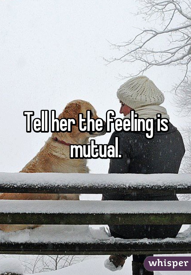 Tell her the feeling is mutual.