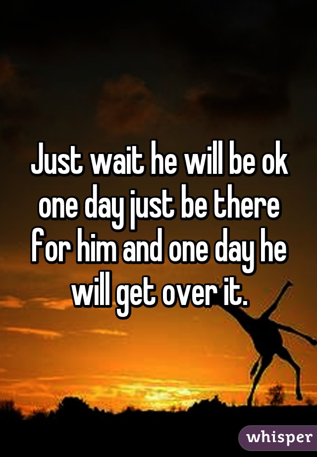 Just wait he will be ok one day just be there for him and one day he will get over it.