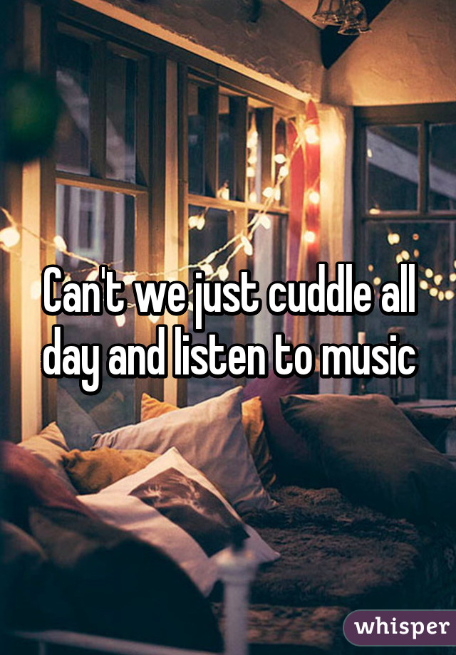 Can't we just cuddle all day and listen to music