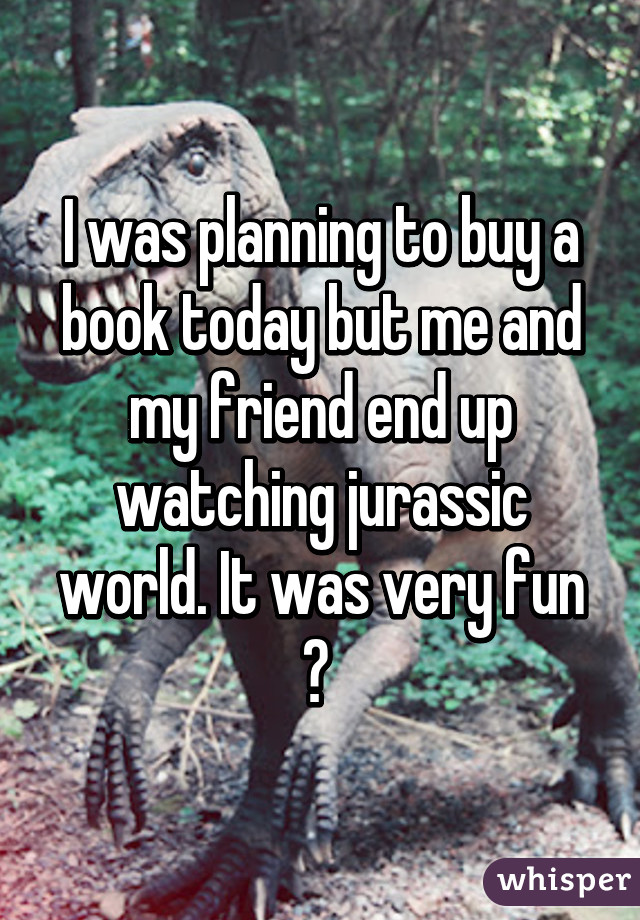 I was planning to buy a book today but me and my friend end up watching jurassic world. It was very fun 😂 