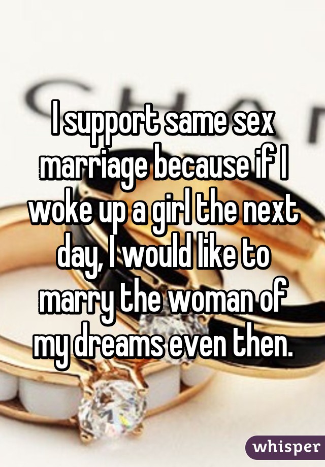 I support same sex marriage because if I woke up a girl the next day, I would like to marry the woman of my dreams even then.