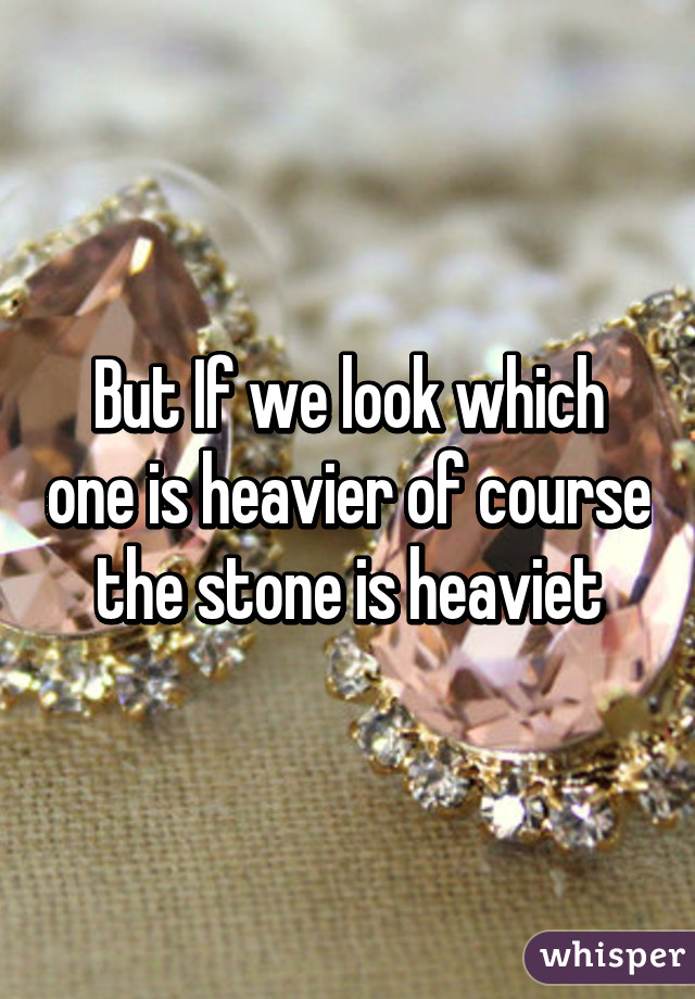 But If we look which one is heavier of course the stone is heaviet